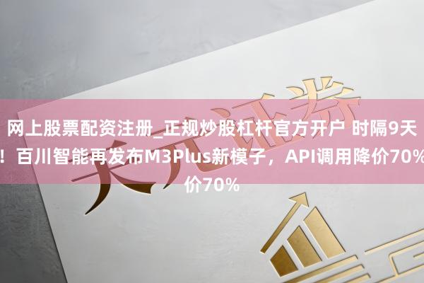 网上股票配资注册_正规炒股杠杆官方开户 时隔9天！百川智能再发布M3Plus新模子，API调用降价70%