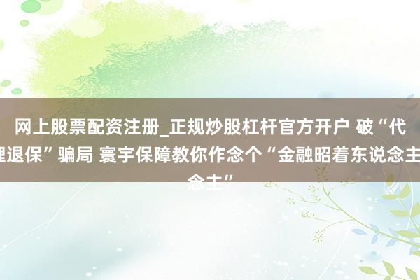网上股票配资注册_正规炒股杠杆官方开户 破“代理退保”骗局 寰宇保障教你作念个“金融昭着东说念主”