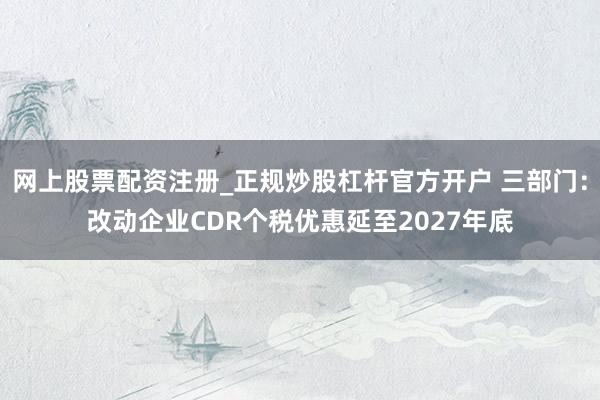 网上股票配资注册_正规炒股杠杆官方开户 三部门：改动企业CDR个税优惠延至2027年底