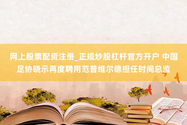 网上股票配资注册_正规炒股杠杆官方开户 中国足协晓示再度聘用范普维尔德担任时间总监