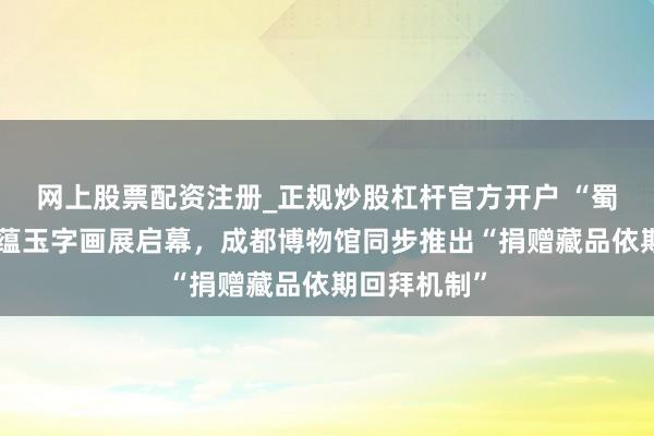 网上股票配资注册_正规炒股杠杆官方开户 “蜀中画儒”赵蕴玉字画展启幕，成都博物馆同步推出“捐赠藏品依期回拜机制”