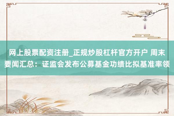 网上股票配资注册_正规炒股杠杆官方开户 周末要闻汇总：证监会发布公募基金功绩比拟基准率领