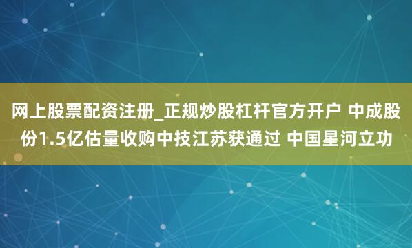 网上股票配资注册_正规炒股杠杆官方开户 中成股份1.5亿估量收购中技江苏获通过 中国星河立功