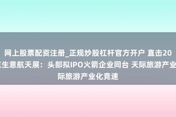 网上股票配资注册_正规炒股杠杆官方开户 直击2026北京生意航天展：头部拟IPO火箭企业同台 天际旅游产业化竞速