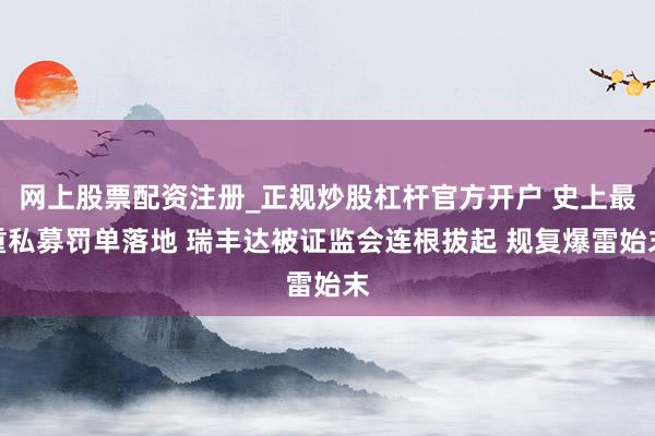 网上股票配资注册_正规炒股杠杆官方开户 史上最重私募罚单落地 瑞丰达被证监会连根拔起 规复爆雷始末