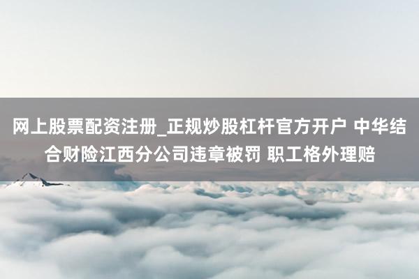 网上股票配资注册_正规炒股杠杆官方开户 中华结合财险江西分公司违章被罚 职工格外理赔