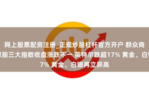 网上股票配资注册_正规炒股杠杆官方开户 群众商场：好意思股三大指数收盘涨跌不一 英特尔跌超17% 黄金、白银再立异高
