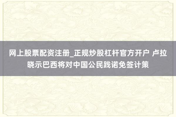 网上股票配资注册_正规炒股杠杆官方开户 卢拉晓示巴西将对中国公民践诺免签计策