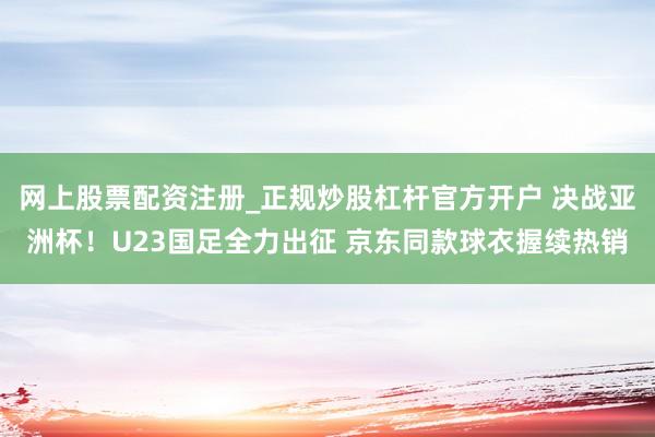 网上股票配资注册_正规炒股杠杆官方开户 决战亚洲杯！U23国足全力出征 京东同款球衣握续热销