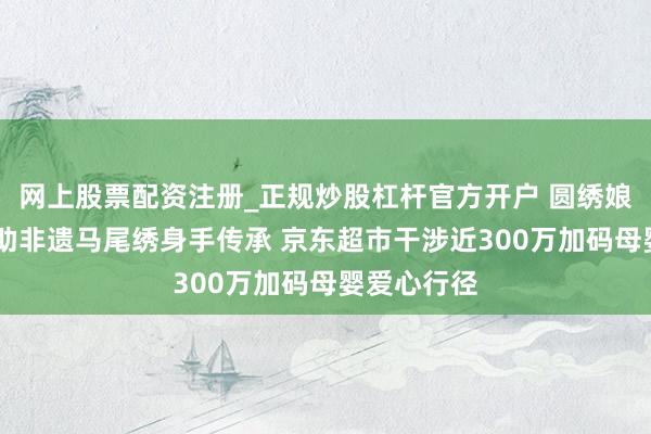 网上股票配资注册_正规炒股杠杆官方开户 圆绣娘新年愿望 助非遗马尾绣身手传承 京东超市干涉近300万加码母婴爱心行径