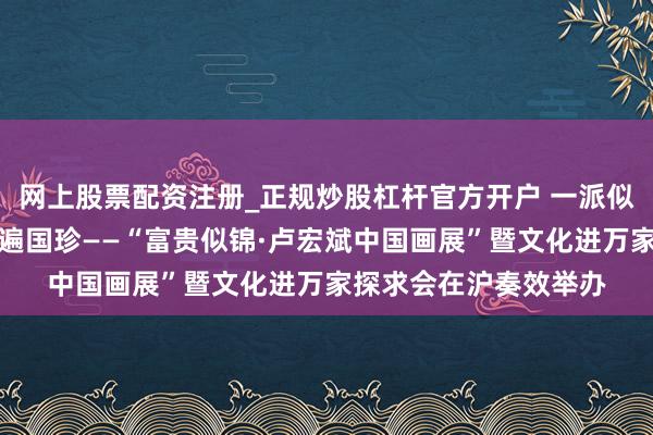 网上股票配资注册_正规炒股杠杆官方开户 一派似锦宛若春，静远斋中遍国珍——“富贵似锦·卢宏斌中国画展”暨文化进万家探求会在沪奏效举办