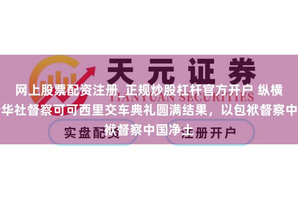 网上股票配资注册_正规炒股杠杆官方开户 纵横联袂新华社督察可可西里交车典礼圆满结果，以包袱督察中国净土