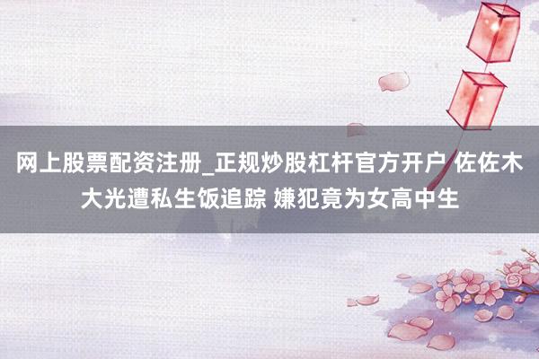 网上股票配资注册_正规炒股杠杆官方开户 佐佐木大光遭私生饭追踪 嫌犯竟为女高中生