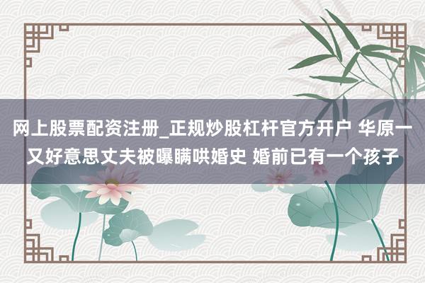 网上股票配资注册_正规炒股杠杆官方开户 华原一又好意思丈夫被曝瞒哄婚史 婚前已有一个孩子