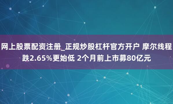 网上股票配资注册_正规炒股杠杆官方开户 摩尔线程跌2.65%更始低 2个月前上市募80亿元