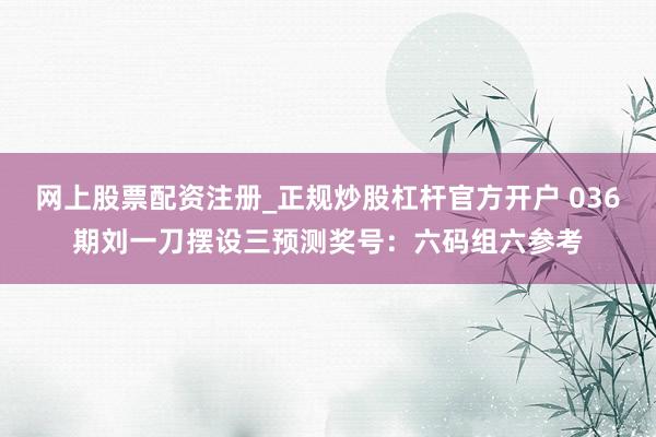 网上股票配资注册_正规炒股杠杆官方开户 036期刘一刀摆设三预测奖号：六码组六参考