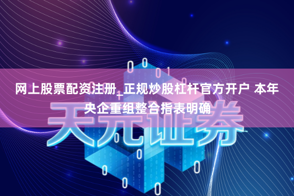 网上股票配资注册_正规炒股杠杆官方开户 本年央企重组整合指表明确