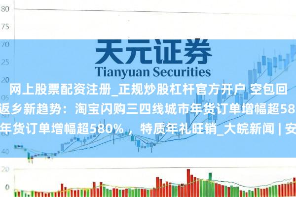 网上股票配资注册_正规炒股杠杆官方开户 空包回乡、年货闪购成为新春返乡新趋势：淘宝闪购三四线城市年货订单增幅超580% ，特质年礼旺销_大皖新闻 | 安徽网