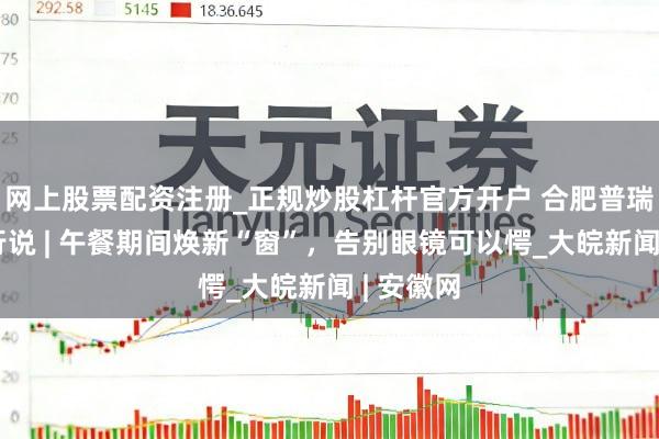 网上股票配资注册_正规炒股杠杆官方开户 合肥普瑞眼科内行说 | 午餐期间焕新“窗”，告别眼镜可以愕_大皖新闻 | 安徽网