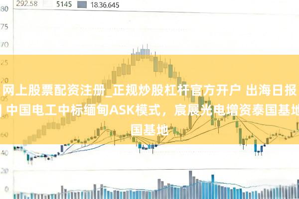 网上股票配资注册_正规炒股杠杆官方开户 出海日报 | 中国电工中标缅甸ASK模式，宸展光电增资泰国基地