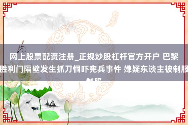 网上股票配资注册_正规炒股杠杆官方开户 巴黎胜利门隔壁发生抓刀恫吓宪兵事件 嫌疑东谈主被制服