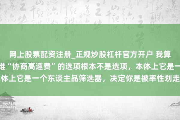 网上股票配资注册_正规炒股杠杆官方开户 我算是想显然了，顺风车阿谁“协商高速费”的选项根本不是选项，本体上它是一个东谈主品筛选器，决定你是被率性划走仍是被赤诚对待