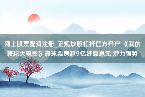 网上股票配资注册_正规炒股杠杆官方开户 《我的寰球大电影》寰球票房超9亿好意思元 潜力强势