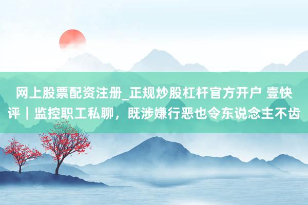 网上股票配资注册_正规炒股杠杆官方开户 壹快评｜监控职工私聊，既涉嫌行恶也令东说念主不齿