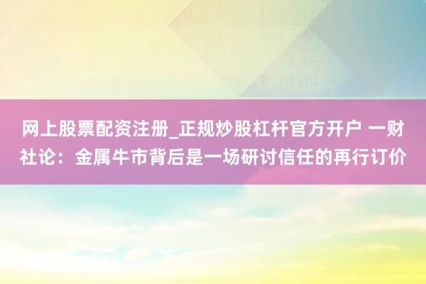 网上股票配资注册_正规炒股杠杆官方开户 一财社论：金属牛市背后是一场研讨信任的再行订价