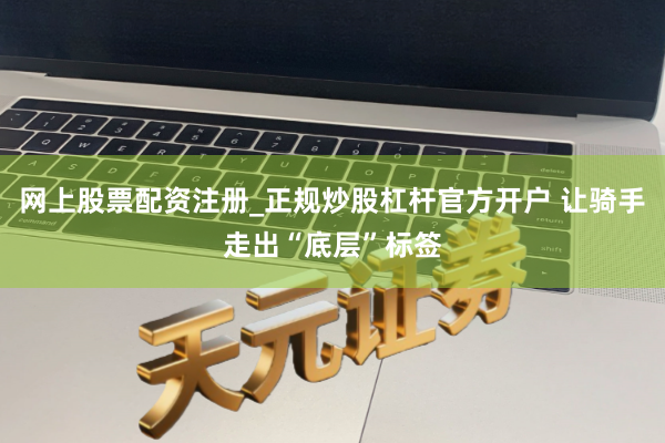 网上股票配资注册_正规炒股杠杆官方开户 让骑手走出“底层”标签