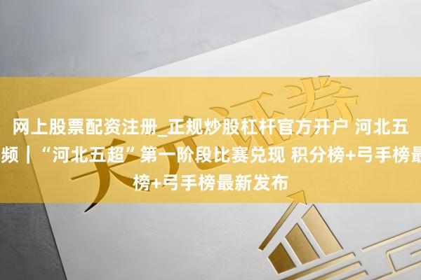 网上股票配资注册_正规炒股杠杆官方开户 河北五超·微视频｜“河北五超”第一阶段比赛兑现 积分榜+弓手榜最新发布