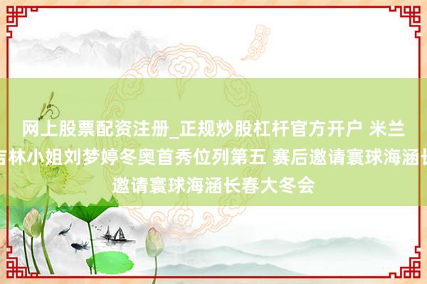 网上股票配资注册_正规炒股杠杆官方开户 米兰冬奥会｜吉林小姐刘梦婷冬奥首秀位列第五 赛后邀请寰球海涵长春大冬会