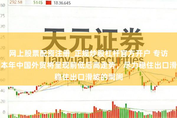 网上股票配资注册_正规炒股杠杆官方开户 专访何伟文：本年中国外贸将呈现前低后高走势，尽力稳住出口滑坡的阛阓