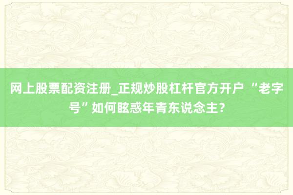 网上股票配资注册_正规炒股杠杆官方开户 “老字号”如何眩惑年青东说念主？