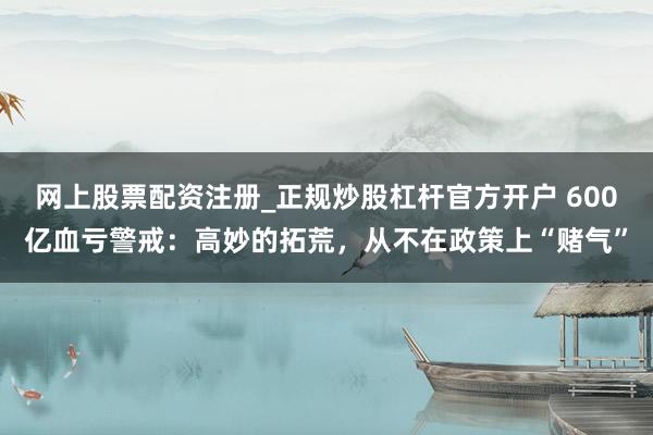 网上股票配资注册_正规炒股杠杆官方开户 600亿血亏警戒：高妙的拓荒，从不在政策上“赌气”