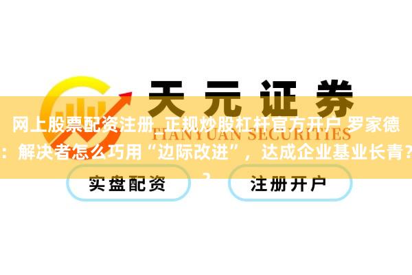 网上股票配资注册_正规炒股杠杆官方开户 罗家德：解决者怎么巧用“边际改进”，达成企业基业长青？