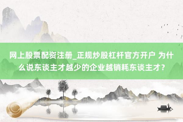 网上股票配资注册_正规炒股杠杆官方开户 为什么说东谈主才越少的企业越销耗东谈主才？