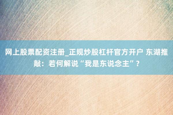 网上股票配资注册_正规炒股杠杆官方开户 东湖推敲：若何解说“我是东说念主”？