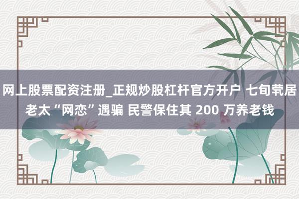 网上股票配资注册_正规炒股杠杆官方开户 七旬茕居老太“网恋”遇骗 民警保住其 200 万养老钱