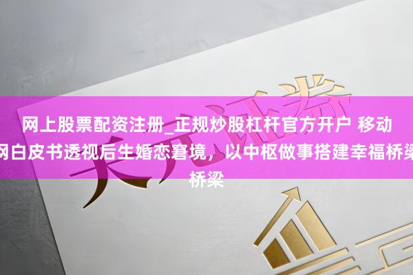 网上股票配资注册_正规炒股杠杆官方开户 移动网白皮书透视后生婚恋窘境，以中枢做事搭建幸福桥梁