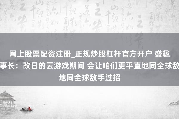 网上股票配资注册_正规炒股杠杆官方开户 盛趣游戏董事长：改日的云游戏期间 会让咱们更平直地同全球敌手过招