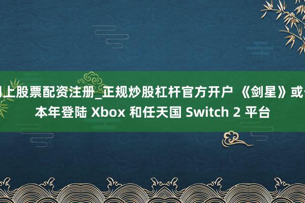 网上股票配资注册_正规炒股杠杆官方开户 《剑星》或于本年登陆 Xbox 和任天国 Switch 2 平台