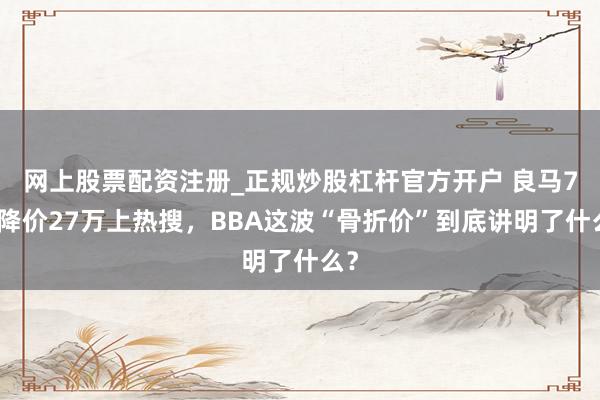 网上股票配资注册_正规炒股杠杆官方开户 良马7系降价27万上热搜,BBA这波“骨折价”到底讲明了什么?