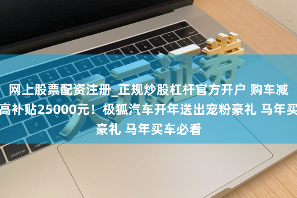 网上股票配资注册_正规炒股杠杆官方开户 购车减税?至高补贴25000元!极狐汽车开年送出宠粉豪礼 马年买车必看