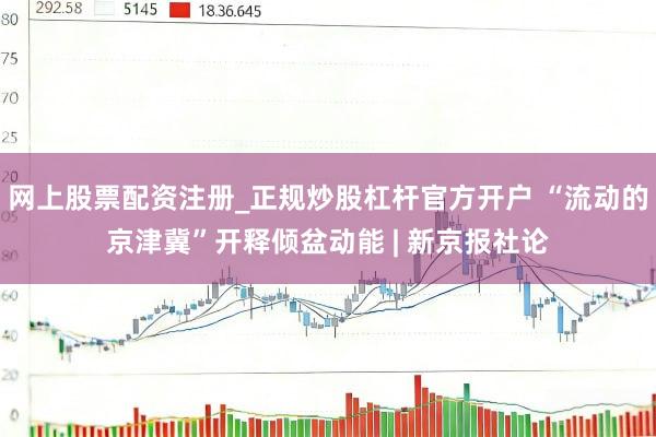 网上股票配资注册_正规炒股杠杆官方开户 “流动的京津冀”开释倾盆动能 | 新京报社论